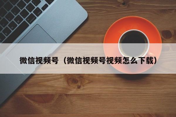 微信视频号（微信视频号视频怎么下载）